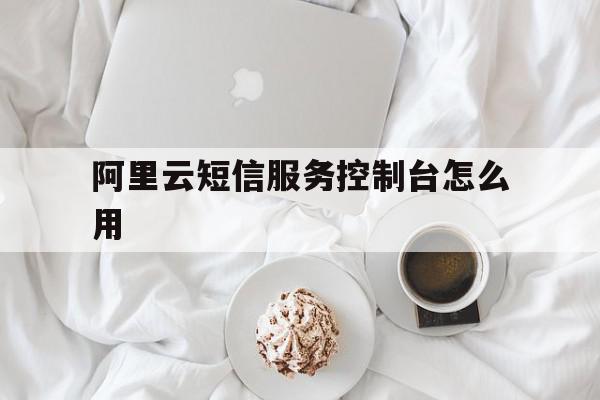 阿里云短信服务控制台怎么用 阿里云短信服务控制台怎么用