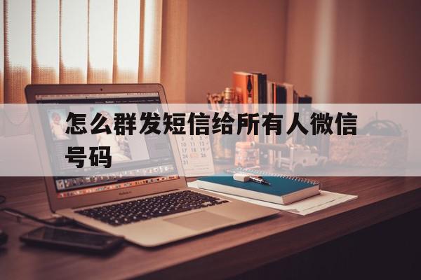怎么群发短信给所有人微信号码 怎么群发短信给所有人微信号码