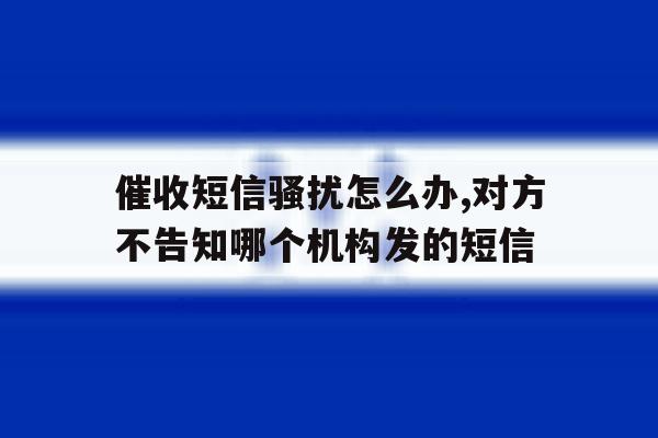 包含催收短信骚扰怎么办,对方不告知哪个机构发的短信的词条 包含催收短信骚扰怎么办,对方不告知哪个机构发的短信的词条