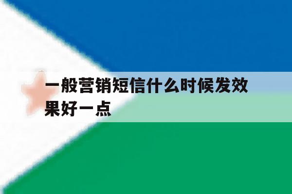 一般营销短信什么时候发效果好一点 一般营销短信什么时候发效果好一点