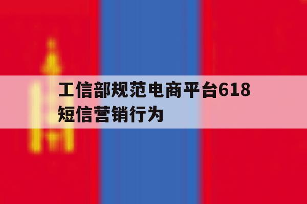 包含工信部规范电商平台618短信营销行为的词条 包含工信部规范电商平台618短信营销行为的词条