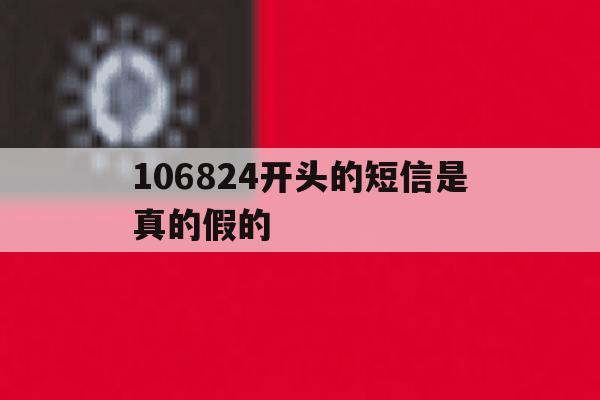 包含106824开头的短信是真的假的的词条 包含106824开头的短信是真的假的的词条