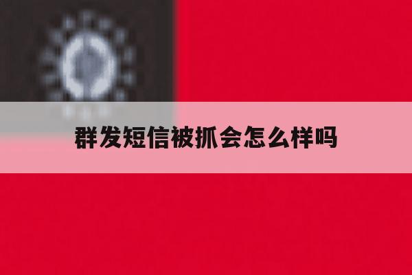群发短信被抓会怎么样吗 群发短信被抓会怎么样吗