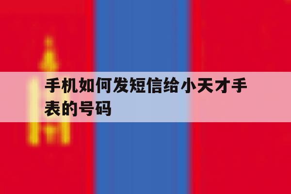 手机如何发短信给小天才手表的号码 手机如何发短信给小天才手表的号码