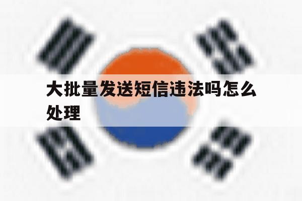 大批量发送短信违法吗怎么处理 大批量发送短信违法吗怎么处理