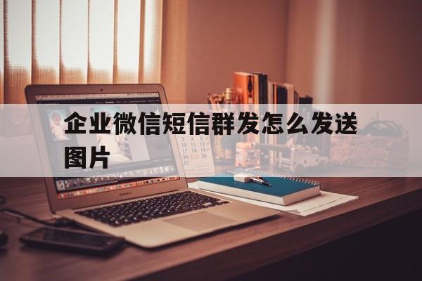 企业微信短信群发怎么发送图片 企业微信短信群发怎么发送图片