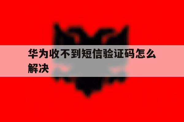 华为收不到短信验证码怎么解决 华为收不到短信验证码怎么解决