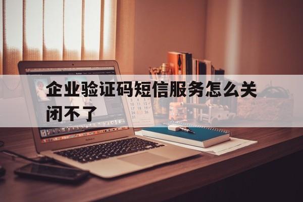 企业验证码短信服务怎么关闭不了 企业验证码短信服务怎么关闭不了