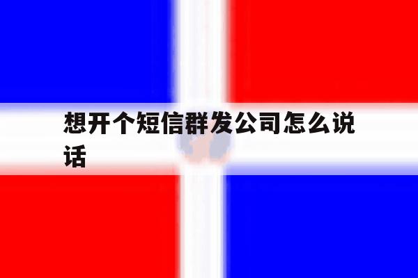 想开个短信群发公司怎么说话 想开个短信群发公司怎么说话