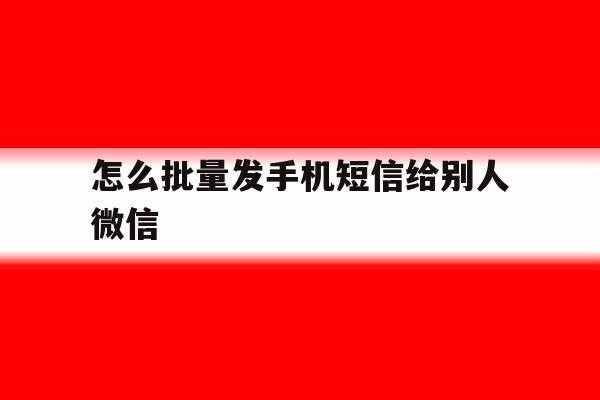 怎么批量发手机短信给别人微信 怎么批量发手机短信给别人微信