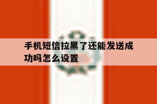 手机短信拉黑了还能发送成功吗怎么设置 手机短信拉黑了还能发送成功吗怎么设置